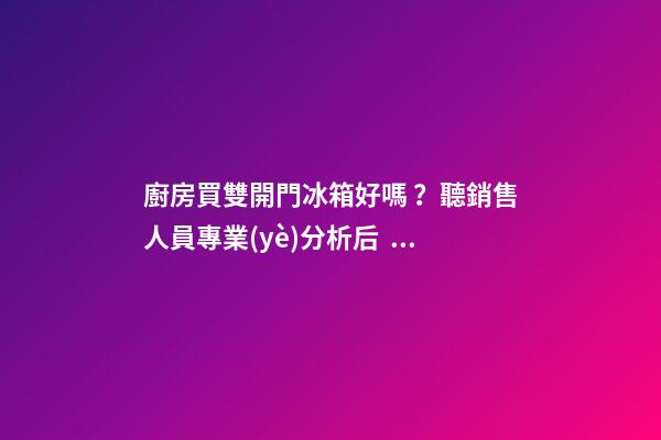 廚房買雙開門冰箱好嗎？聽銷售人員專業(yè)分析后，慶幸自己沒買錯(cuò)